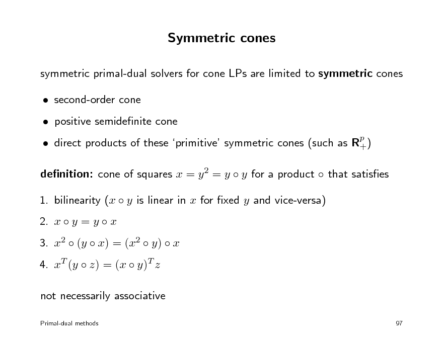 Slide: Symmetric cones
symmetric primal-dual solvers for cone LPs are limited to symmetric cones  second-order cone  positive semidenite cone  direct products of these primitive symmetric cones (such as Rp ) + denition: cone of squares x = y 2 = y  y for a product  that satises 1. bilinearity (x  y is linear in x for xed y and vice-versa) 2. x  y = y  x 3. x2  (y  x) = (x2  y)  x 4. xT (y  z) = (x  y)T z not necessarily associative
Primal-dual methods 97

