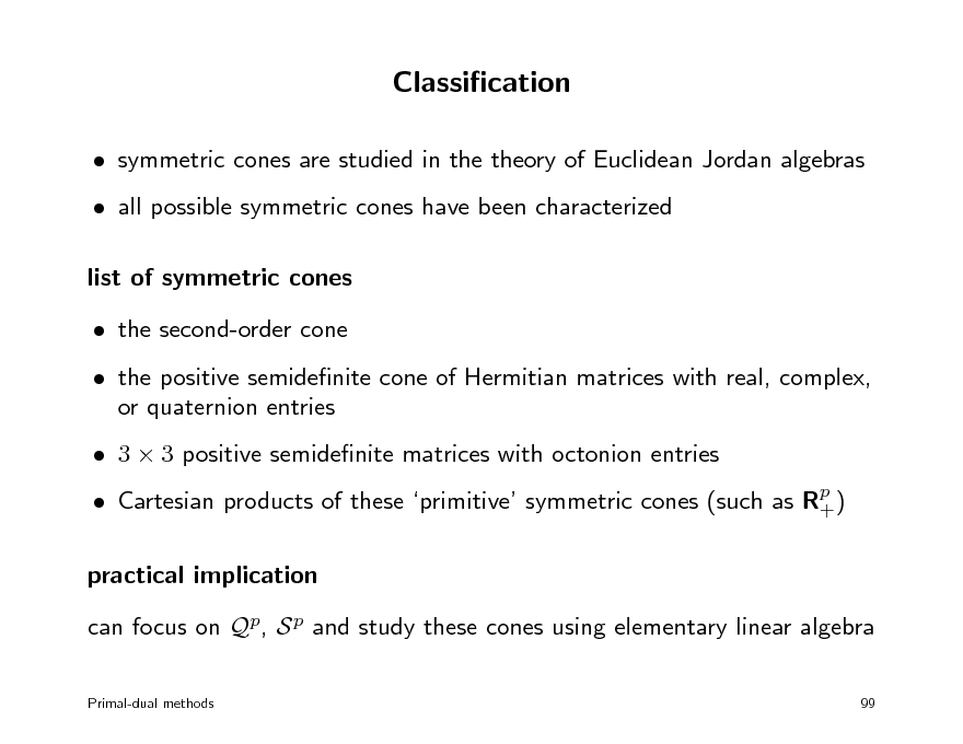 Slide: Classication
 symmetric cones are studied in the theory of Euclidean Jordan algebras  all possible symmetric cones have been characterized list of symmetric cones  the second-order cone  the positive semidenite cone of Hermitian matrices with real, complex, or quaternion entries  3  3 positive semidenite matrices with octonion entries  Cartesian products of these primitive symmetric cones (such as Rp ) +

practical implication can focus on Qp, S p and study these cones using elementary linear algebra
Primal-dual methods 99

