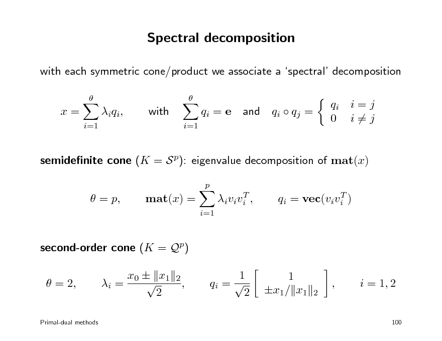 Slide: Spectral decomposition
with each symmetric cone/product we associate a spectral decomposition
 

x=
i=1

i q i ,

with
i=1

qi = e

and

qi  qj =

qi i = j 0 i=j

semidenite cone (K = S p): eigenvalue decomposition of mat(x)
p

 = p,

mat(x) =
i=1

T i v i v i ,

T qi = vec(vivi )

second-order cone (K = Qp)  = 2, i = x0  x1  2
2

,

1 qi =  2

1 x1/ x1

2

,

i = 1, 2

Primal-dual methods

100

