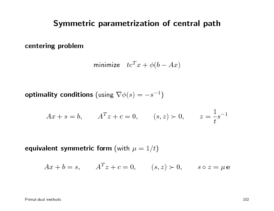 Slide: Symmetric parametrization of central path
centering problem minimize tcT x + (b  Ax) optimality conditions (using (s) = s1) Ax + s = b, AT z + c = 0, (s, z)  0, 1 z = s1 t

equivalent symmetric form (with  = 1/t) Ax + b = s, AT z + c = 0, (s, z)  0, s  z = e

Primal-dual methods

102

