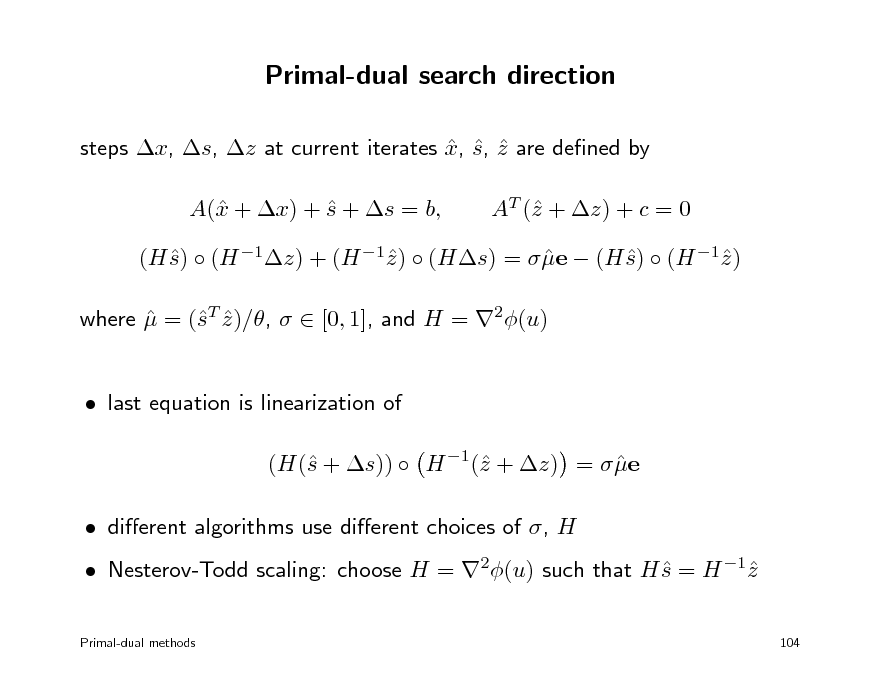 Slide: Primal-dual search direction
steps x, s, z at current iterates x, s, z are dened by    A( + x) + s + s = b, x  AT ( + z) + c = 0 z

(H s)  (H 1z) + (H 1z )  (Hs) =  e  (H s)  (H 1z )      where  = (T z )/,   [0, 1], and H = 2(u)  s   last equation is linearization of (H( + s))  H 1( + z) =  e s z   dierent algorithms use dierent choices of , H  Nesterov-Todd scaling: choose H = 2(u) such that H s = H 1z  
Primal-dual methods 104

