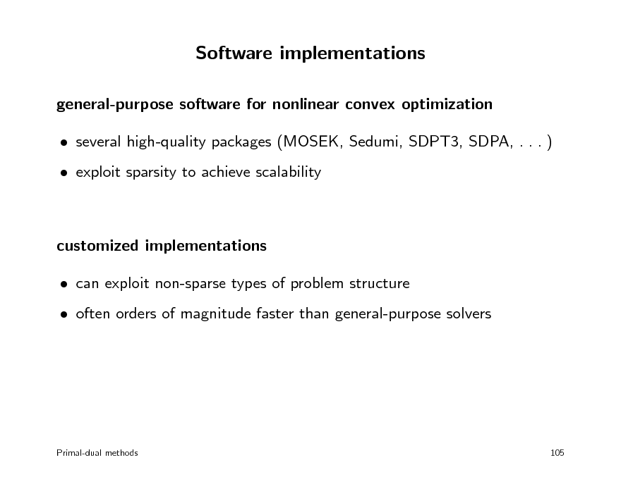 Slide: Software implementations
general-purpose software for nonlinear convex optimization  several high-quality packages (MOSEK, Sedumi, SDPT3, SDPA, . . . )  exploit sparsity to achieve scalability

customized implementations  can exploit non-sparse types of problem structure  often orders of magnitude faster than general-purpose solvers

Primal-dual methods

105

