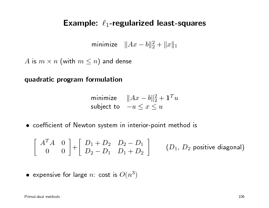 Slide: Example: 1-regularized least-squares
minimize Ax  b
2 2

+ x

1

A is m  n (with m  n) and dense quadratic program formulation minimize Ax  b 2 + 1T u 2 subject to u  x  u  coecient of Newton system in interior-point method is AT A 0 0 0 + D1 + D2 D2  D1 D2  D1 D1 + D2 (D1, D2 positive diagonal)

 expensive for large n: cost is O(n3)
Primal-dual methods 106

