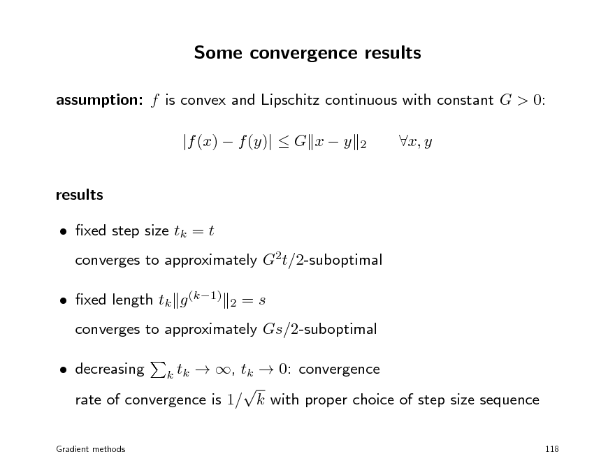 Slide: Some convergence results
assumption: f is convex and Lipschitz continuous with constant G > 0: |f (x)  f (y)|  G x  y results  xed step size tk = t
2

x, y

converges to approximately G2t/2-suboptimal
2

 xed length tk g (k1)

=s

converges to approximately Gs/2-suboptimal  decreasing  , tk  0: convergence  rate of convergence is 1/ k with proper choice of step size sequence
k tk
118

Gradient methods

