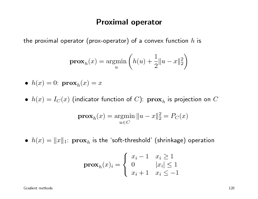 Slide: Proximal operator
the proximal operator (prox-operator) of a convex function h is proxh(x) = argmin h(u) +
u

1 ux 2

2 2

 h(x) = 0: proxh(x) = x  h(x) = IC (x) (indicator function of C): proxh is projection on C proxh(x) = argmin u  x
uC 2 2

= PC (x)

 h(x) = x 1: proxh is the soft-threshold (shrinkage) operation   xi  1 xi  1 0 |xi|  1 proxh(x)i =  xi + 1 xi  1

Gradient methods

120


