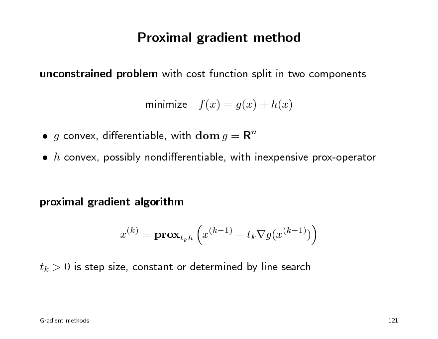 Slide: Proximal gradient method
unconstrained problem with cost function split in two components minimize f (x) = g(x) + h(x)  g convex, dierentiable, with dom g = Rn  h convex, possibly nondierentiable, with inexpensive prox-operator proximal gradient algorithm x(k) = proxtk h x(k1)  tk g(x(k1)) tk > 0 is step size, constant or determined by line search

Gradient methods

121

