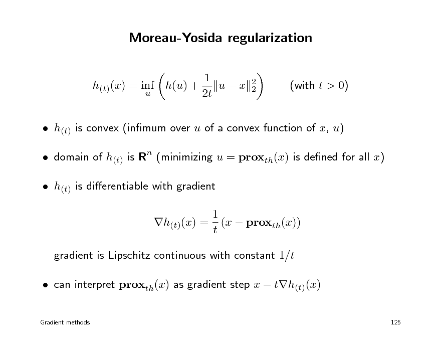 Slide: Moreau-Yosida regularization
1 ux 2t
2 2

h(t)(x) = inf h(u) +
u

(with t > 0)

 h(t) is convex (inmum over u of a convex function of x, u)  domain of h(t) is Rn (minimizing u = proxth(x) is dened for all x)  h(t) is dierentiable with gradient 1 h(t)(x) = (x  proxth(x)) t gradient is Lipschitz continuous with constant 1/t  can interpret proxth(x) as gradient step x  th(t)(x)
Gradient methods 125

