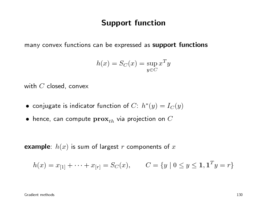 Slide: Support function
many convex functions can be expressed as support functions h(x) = SC (x) = sup xT y
yC

with C closed, convex  conjugate is indicator function of C: h(y) = IC (y)  hence, can compute proxth via projection on C example: h(x) is sum of largest r components of x h(x) = x[1] +    + x[r] = SC (x), C = {y | 0  y  1, 1T y = r}

Gradient methods

130

