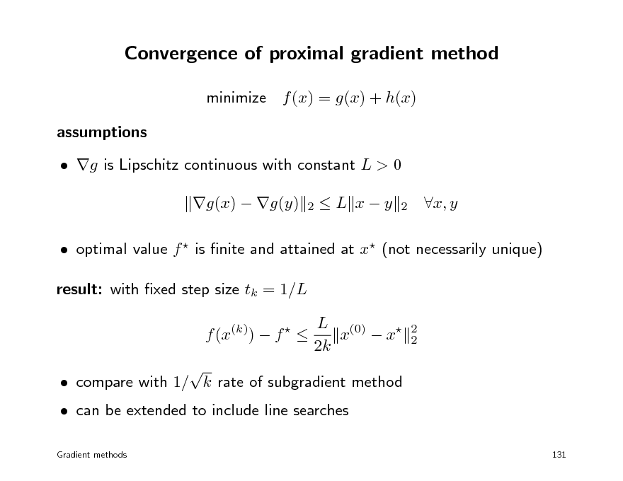 Slide: Convergence of proximal gradient method
minimize f (x) = g(x) + h(x) assumptions  g is Lipschitz continuous with constant L > 0 g(x)  g(y)
2

L xy

2

x, y

 optimal value f  is nite and attained at x (not necessarily unique) result: with xed step size tk = 1/L f (x(k))  f    L (0) x  x 2k
2 2

 can be extended to include line searches
Gradient methods

 compare with 1/ k rate of subgradient method

131

