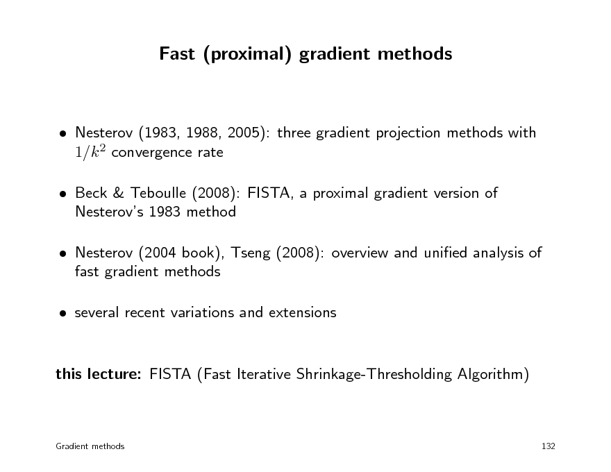 Slide: Fast (proximal) gradient methods

 Nesterov (1983, 1988, 2005): three gradient projection methods with 1/k 2 convergence rate  Beck & Teboulle (2008): FISTA, a proximal gradient version of Nesterovs 1983 method  Nesterov (2004 book), Tseng (2008): overview and unied analysis of fast gradient methods  several recent variations and extensions this lecture: FISTA (Fast Iterative Shrinkage-Thresholding Algorithm)

Gradient methods

132

