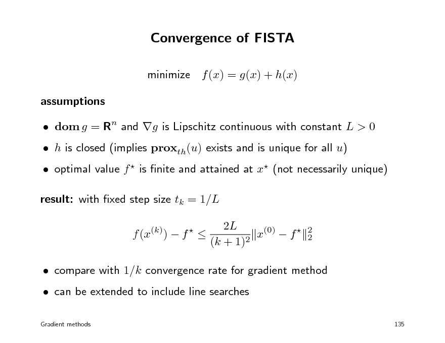 Slide: Convergence of FISTA
minimize f (x) = g(x) + h(x) assumptions  dom g = Rn and g is Lipschitz continuous with constant L > 0  optimal value f  is nite and attained at x (not necessarily unique) result: with xed step size tk = 1/L f (x(k))  f   2L x(0)  f  (k + 1)2
2 2

 h is closed (implies proxth(u) exists and is unique for all u)

 compare with 1/k convergence rate for gradient method  can be extended to include line searches
Gradient methods 135

