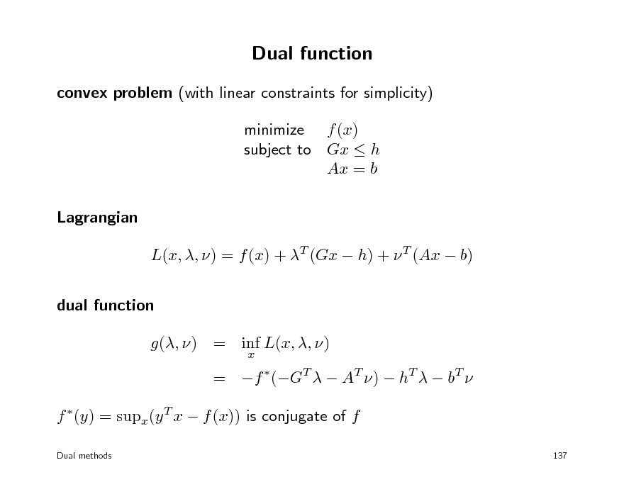 Slide: Dual function
convex problem (with linear constraints for simplicity) minimize f (x) subject to Gx  h Ax = b Lagrangian L(x, , ) = f (x) + T (Gx  h) +  T (Ax  b) dual function g(, ) = inf L(x, , )
x

= f (GT   AT )  hT   bT  f (y) = supx(y T x  f (x)) is conjugate of f
Dual methods 137

