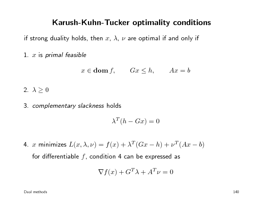 Slide: Karush-Kuhn-Tucker optimality conditions
if strong duality holds, then x, ,  are optimal if and only if 1. x is primal feasible x  dom f, 2.   0 3. complementary slackness holds T (h  Gx) = 0 4. x minimizes L(x, , ) = f (x) + T (Gx  h) +  T (Ax  b) for dierentiable f , condition 4 can be expressed as f (x) + GT  + AT  = 0
Dual methods 140

Gx  h,

Ax = b

