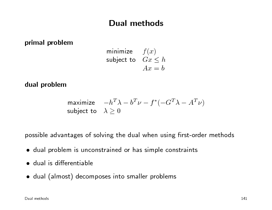Slide: Dual methods
primal problem minimize f (x) subject to Gx  h Ax = b dual problem maximize hT   bT   f (GT   AT ) subject to   0 possible advantages of solving the dual when using rst-order methods  dual problem is unconstrained or has simple constraints  dual is dierentiable  dual (almost) decomposes into smaller problems
Dual methods 141

