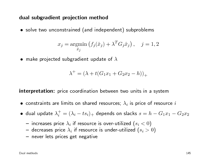 Slide: dual subgradient projection method  solve two unconstrained (and independent) subproblems xj = argmin fj (j ) + T Gj xj , x 
xj 

j = 1, 2

 make projected subgradient update of  + = ( + t(G1x1 + G2x2  h))+ interpretation: price coordination between two units in a system  constraints are limits on shared resources; i is price of resource i  increases price i if resource is over-utilized (si < 0)  decreases price i if resource is under-utilized (si > 0)  never lets prices get negative
Dual methods 145

 dual update + = (i  tsi)+ depends on slacks s = h  G1x1  G2x2 i

