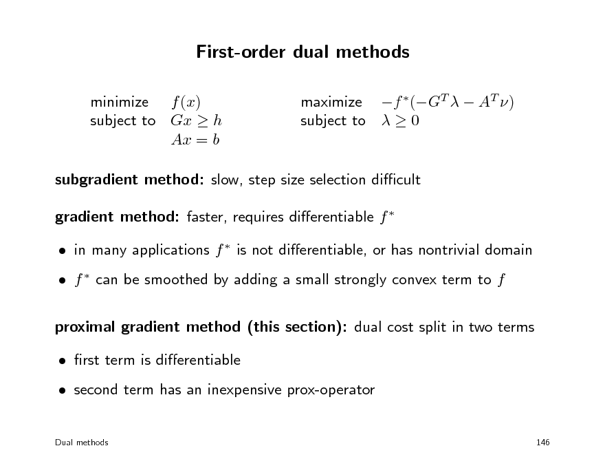 Slide: First-order dual methods
minimize f (x) subject to Gx  h Ax = b maximize f (GT   AT ) subject to   0

subgradient method: slow, step size selection dicult gradient method: faster, requires dierentiable f   in many applications f  is not dierentiable, or has nontrivial domain  f  can be smoothed by adding a small strongly convex term to f proximal gradient method (this section): dual cost split in two terms  rst term is dierentiable  second term has an inexpensive prox-operator
Dual methods 146

