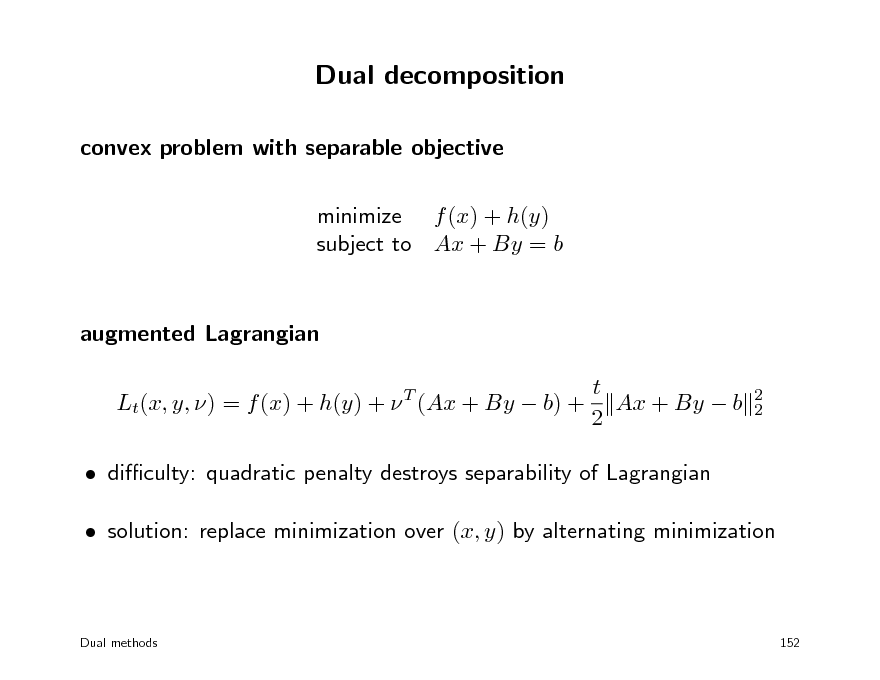 Slide: Dual decomposition
convex problem with separable objective minimize f (x) + h(y) subject to Ax + By = b

augmented Lagrangian t Lt(x, y, ) = f (x) + h(y) +  (Ax + By  b) + Ax + By  b 2
T 2 2

 diculty: quadratic penalty destroys separability of Lagrangian  solution: replace minimization over (x, y) by alternating minimization

Dual methods

152

