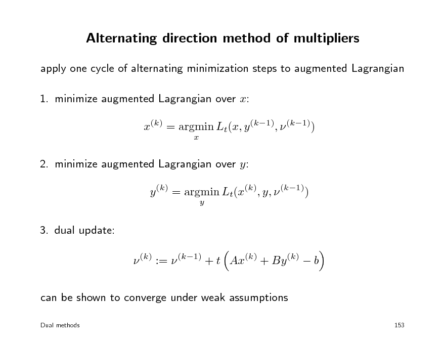 Slide: Alternating direction method of multipliers
apply one cycle of alternating minimization steps to augmented Lagrangian 1. minimize augmented Lagrangian over x: x(k) = argmin Lt(x, y (k1),  (k1))
x

2. minimize augmented Lagrangian over y: y (k) = argmin Lt(x(k), y,  (k1))
y

3. dual update:  (k) :=  (k1) + t Ax(k) + By (k)  b can be shown to converge under weak assumptions
Dual methods 153

