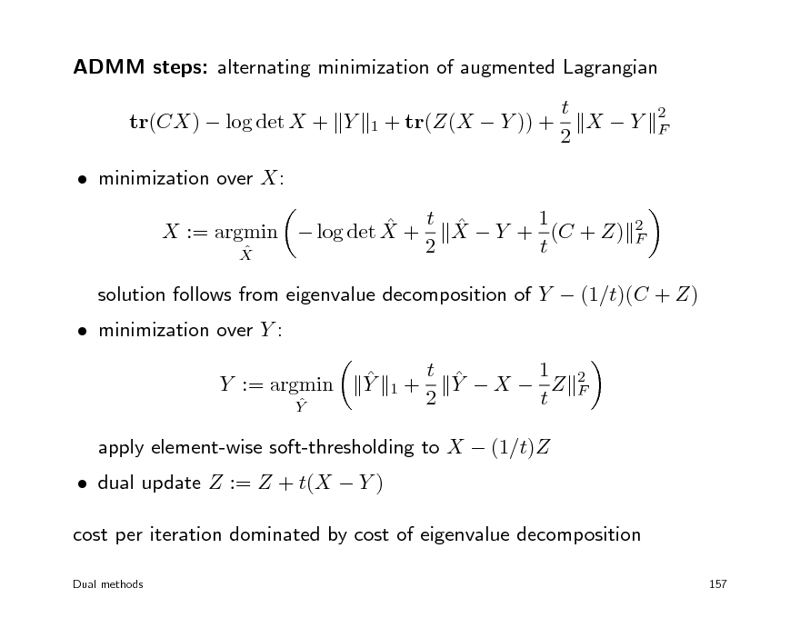 Slide: ADMM steps: alternating minimization of augmented Lagrangian tr(CX)  log det X + Y  minimization over X:  t X  Y + 1 (C + Z)  X := argmin  log det X + 2 t  X
2 F 1 + tr(Z(X  Y )) +

t X Y 2

2 F

 minimization over Y :

solution follows from eigenvalue decomposition of Y  (1/t)(C + Z)  Y 1 t  Y X  Z 2 t
2 F

Y := argmin
 Y

1+

 dual update Z := Z + t(X  Y )

apply element-wise soft-thresholding to X  (1/t)Z

cost per iteration dominated by cost of eigenvalue decomposition
Dual methods 157

