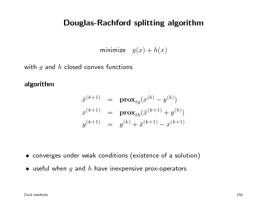 Slide: Douglas-Rachford splitting algorithm
minimize g(x) + h(x) with g and h closed convex functions algorithm x(k+1) = proxtg (x(k)  y (k)) 

x(k+1) = proxth((k+1) + y (k)) x y (k+1) = y (k) + x(k+1)  x(k+1) 

 converges under weak conditions (existence of a solution)  useful when g and h have inexpensive prox-operators
Dual methods 158

