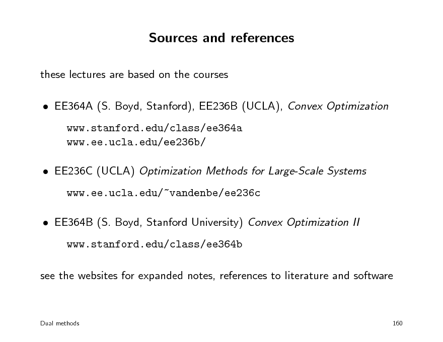 Slide: Sources and references
these lectures are based on the courses  EE364A (S. Boyd, Stanford), EE236B (UCLA), Convex Optimization www.stanford.edu/class/ee364a www.ee.ucla.edu/ee236b/  EE236C (UCLA) Optimization Methods for Large-Scale Systems www.ee.ucla.edu/~vandenbe/ee236c  EE364B (S. Boyd, Stanford University) Convex Optimization II www.stanford.edu/class/ee364b see the websites for expanded notes, references to literature and software

Dual methods

160

