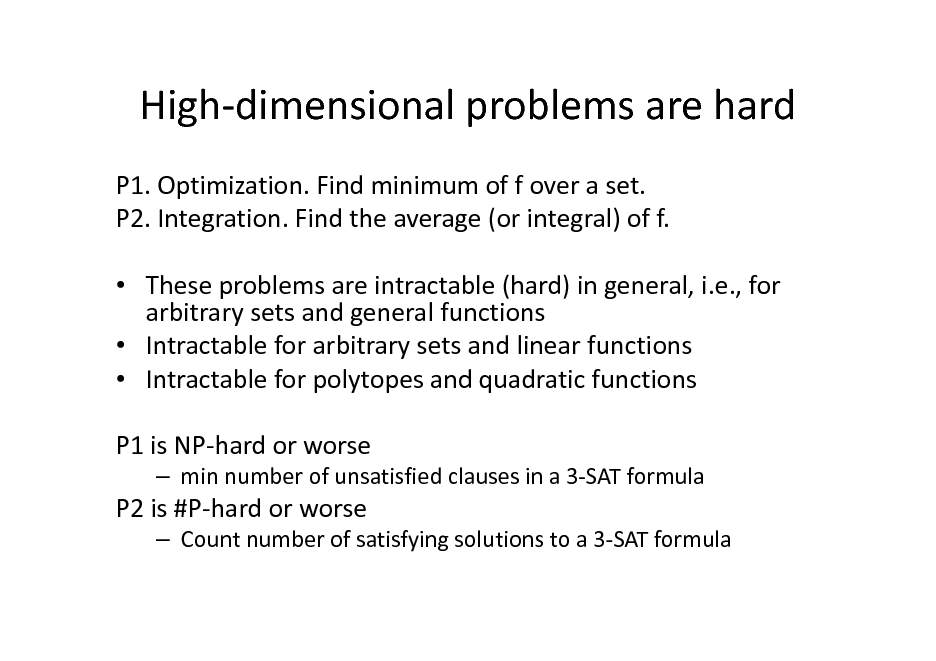 Slide: High-dimensional problems are hard
P1. Optimization. Find minimum of f over a set. P2. Integration. Find the average (or integral) of f.  These problems are intractable (hard) in general, i.e., for arbitrary sets and general functions  Intractable for arbitrary sets and linear functions  Intractable for polytopes and quadratic functions P1 is NP-hard or worse
 min number of unsatisfied clauses in a 3-SAT formula

P2 is #P-hard or worse
 Count number of satisfying solutions to a 3-SAT formula

