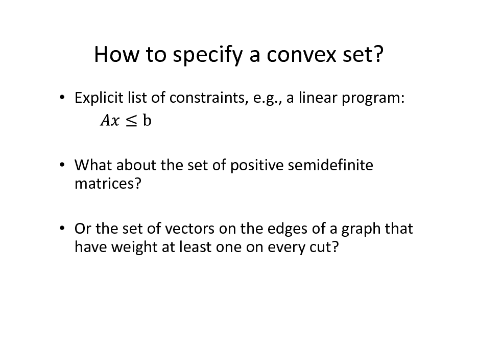 Slide: How to specify a convex set?
 Explicit list of constraints, e.g., a linear program:

 What about the set of positive semidefinite matrices?  Or the set of vectors on the edges of a graph that have weight at least one on every cut?

