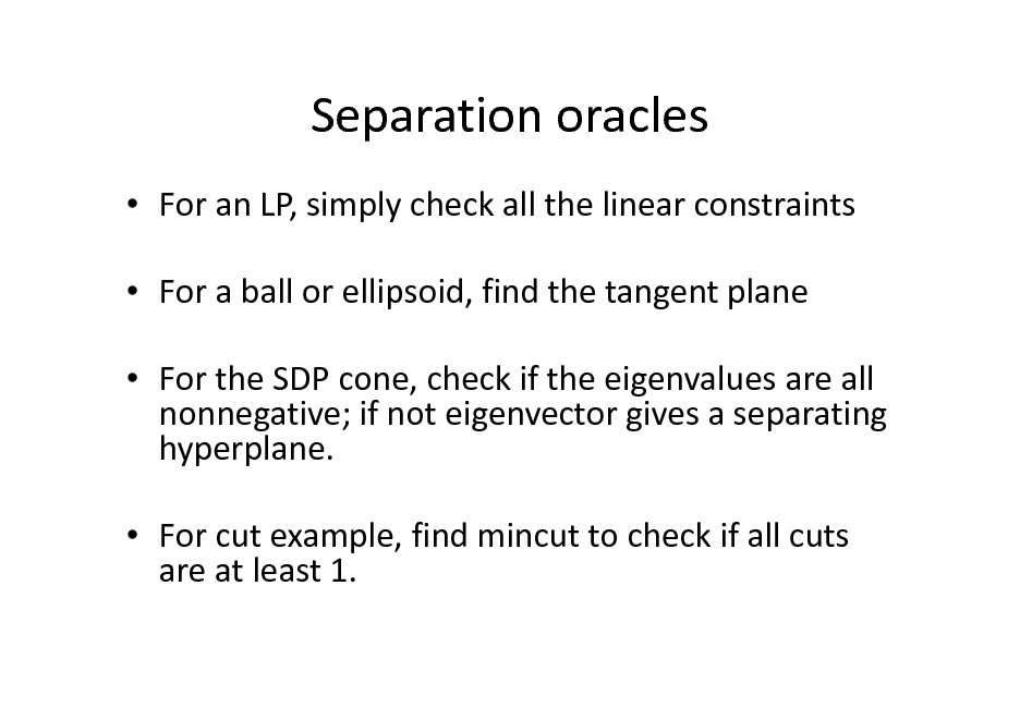Slide: Separation oracles
 For an LP, simply check all the linear constraints  For a ball or ellipsoid, find the tangent plane  For the SDP cone, check if the eigenvalues are all nonnegative; if not eigenvector gives a separating hyperplane.  For cut example, find mincut to check if all cuts are at least 1.

