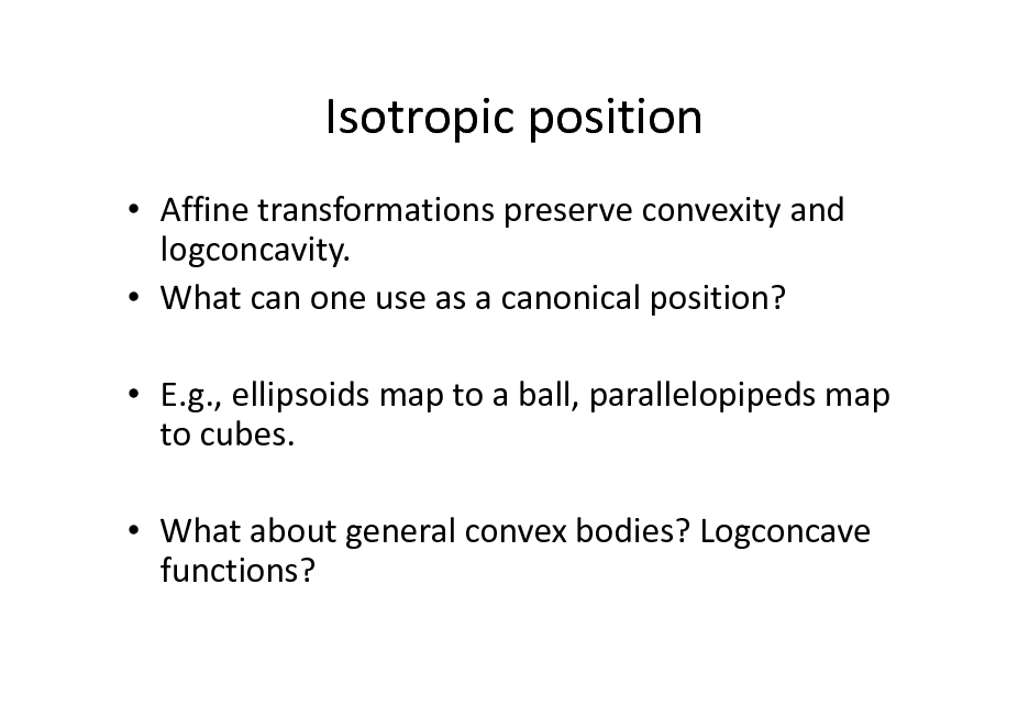 Slide: Isotropic position
 Affine transformations preserve convexity and logconcavity.  What can one use as a canonical position?  E.g., ellipsoids map to a ball, parallelopipeds map to cubes.  What about general convex bodies? Logconcave functions?

