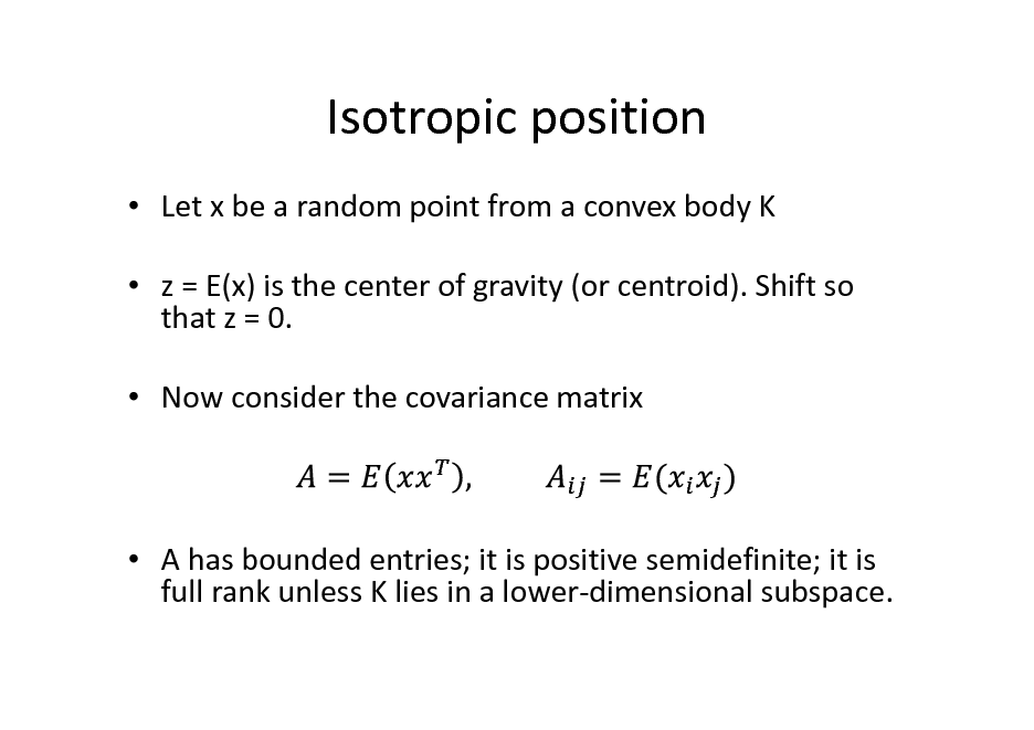 Slide: Isotropic position
 Let x be a random point from a convex body K  z = E(x) is the center of gravity (or centroid). Shift so that z = 0.  Now consider the covariance matrix

 A has bounded entries; it is positive semidefinite; it is full rank unless K lies in a lower-dimensional subspace.

