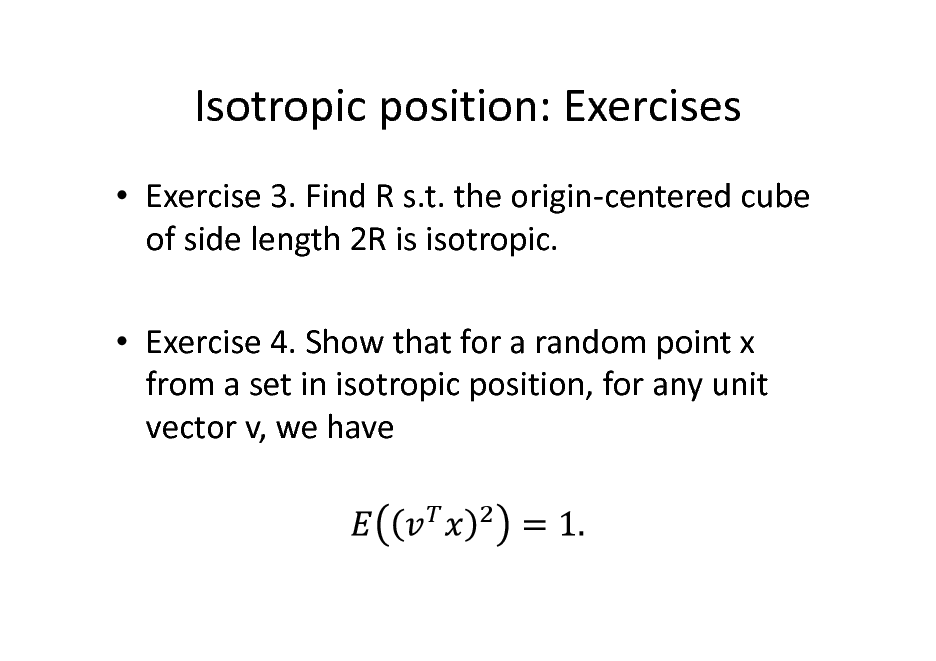 Slide: Isotropic position: Exercises
 Exercise 3. Find R s.t. the origin-centered cube of side length 2R is isotropic.  Exercise 4. Show that for a random point x from a set in isotropic position, for any unit vector v, we have

