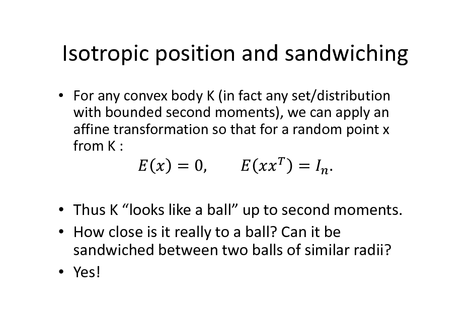 Slide: Isotropic position and sandwiching
 For any convex body K (in fact any set/distribution with bounded second moments), we can apply an affine transformation so that for a random point x from K :

 Thus K looks like a ball up to second moments.  How close is it really to a ball? Can it be sandwiched between two balls of similar radii?  Yes!

