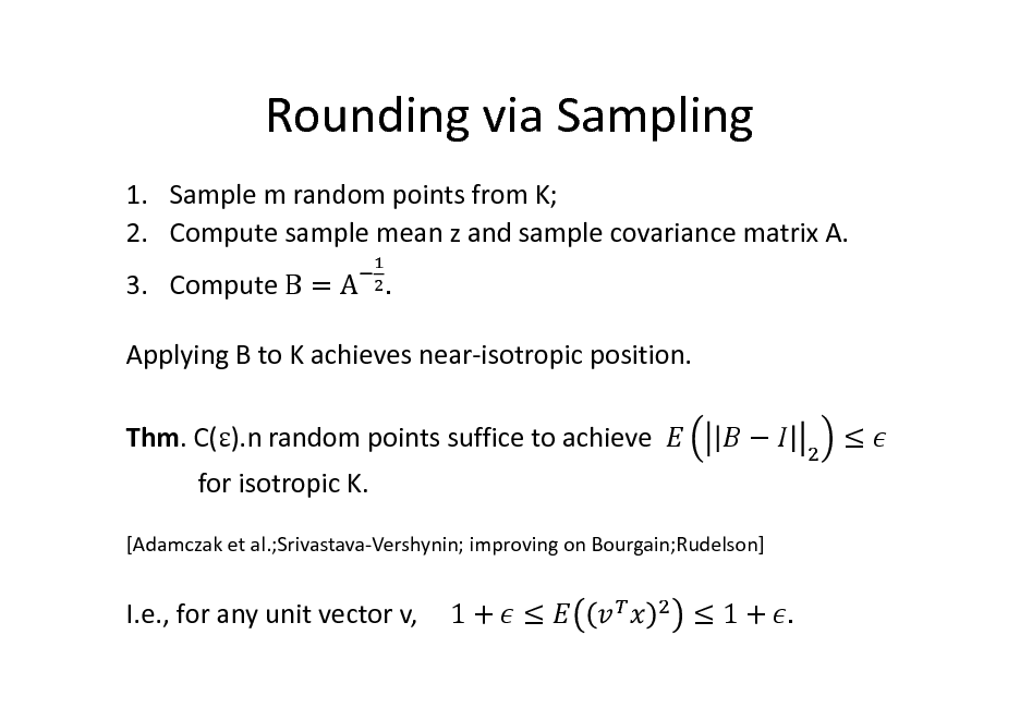 Slide: Rounding via Sampling
1. Sample m random points from K; 2. Compute sample mean z and sample covariance matrix A. 3. Compute B = A .	 Applying B to K achieves near-isotropic position. Thm. C().n random points suffice to achieve for isotropic K.
[Adamczak et al.;Srivastava-Vershynin; improving on Bourgain;Rudelson]





I.e., for any unit vector v,

1+ 

1+ .

