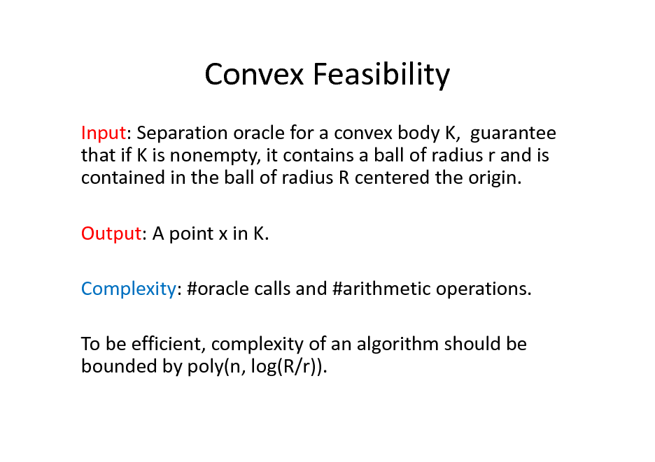 Slide: Convex Feasibility
Input: Separation oracle for a convex body K, guarantee that if K is nonempty, it contains a ball of radius r and is contained in the ball of radius R centered the origin. Output: A point x in K. Complexity: #oracle calls and #arithmetic operations. To be efficient, complexity of an algorithm should be bounded by poly(n, log(R/r)).

