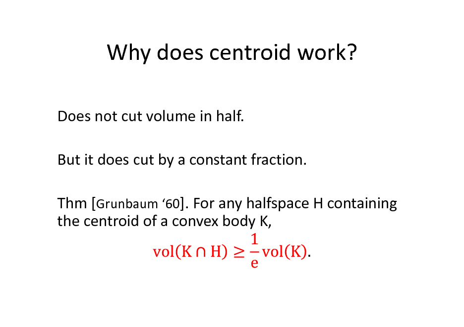Slide: Why does centroid work?
Does not cut volume in half. But it does cut by a constant fraction. Thm [Grunbaum 60]. For any halfspace H containing the centroid of a convex body K,

