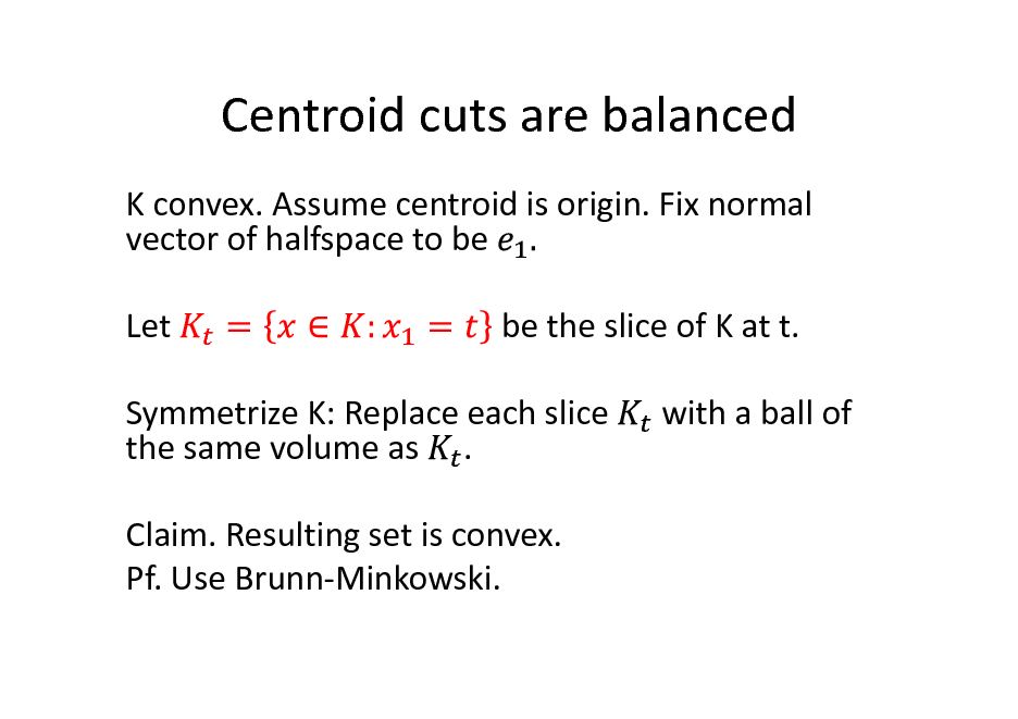 Slide: Centroid cuts are balanced
K convex. Assume centroid is origin. Fix normal vector of halfspace to be Let be the slice of K at t. with a ball of

Symmetrize K: Replace each slice the same volume as . Claim. Resulting set is convex. Pf. Use Brunn-Minkowski.

