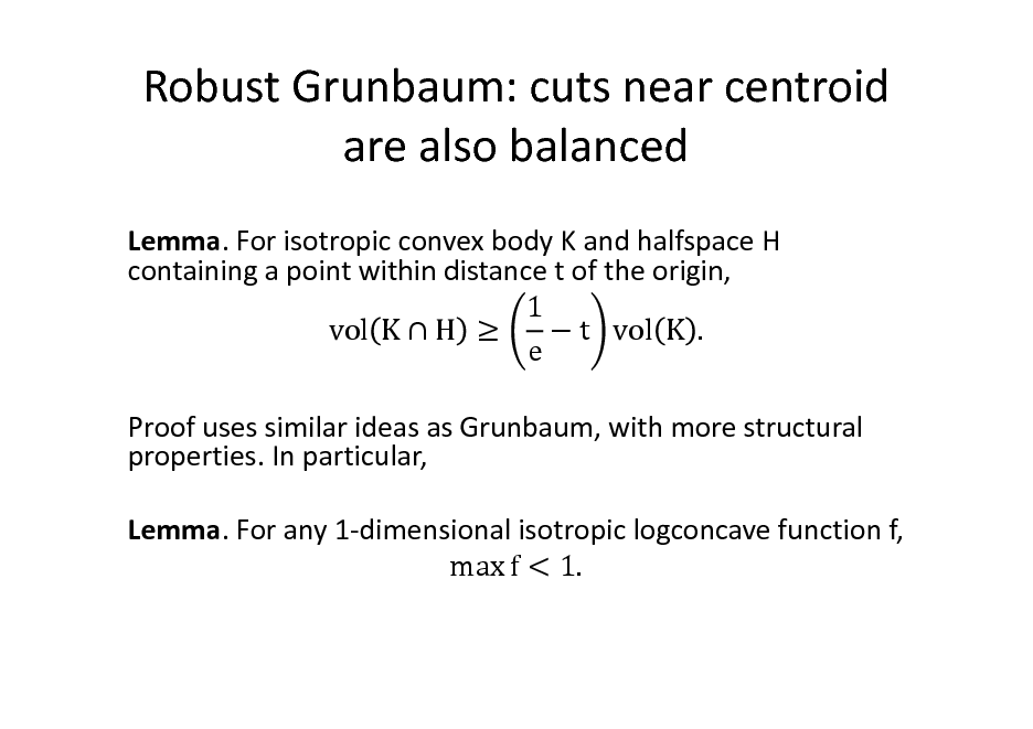 Slide: Robust Grunbaum: cuts near centroid are also balanced
Lemma. For isotropic convex body K and halfspace H containing a point within distance t of the origin, 1 vol K  H   t vol K . e Proof uses similar ideas as Grunbaum, with more structural properties. In particular, Lemma. For any 1-dimensional isotropic logconcave function f, max f < 1.

