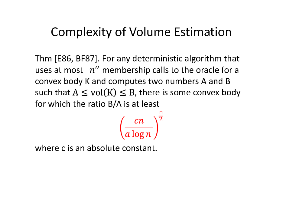 Slide: Complexity of Volume Estimation
Thm [E86, BF87]. For any deterministic algorithm that membership calls to the oracle for a uses at most convex body K and computes two numbers A and B , there is some convex body such that for which the ratio B/A is at least

where c is an absolute constant.

