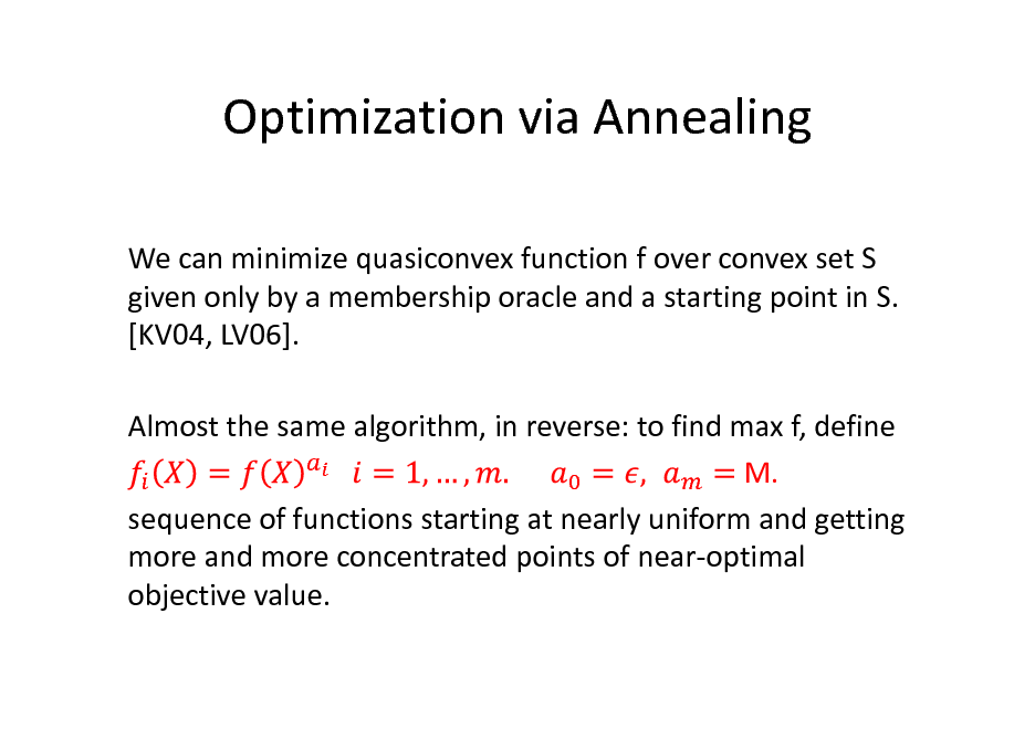 Slide: Optimization via Annealing
We can minimize quasiconvex function f over convex set S given only by a membership oracle and a starting point in S. [KV04, LV06]. Almost the same algorithm, in reverse: to find max f, define M. sequence of functions starting at nearly uniform and getting more and more concentrated points of near-optimal objective value.

