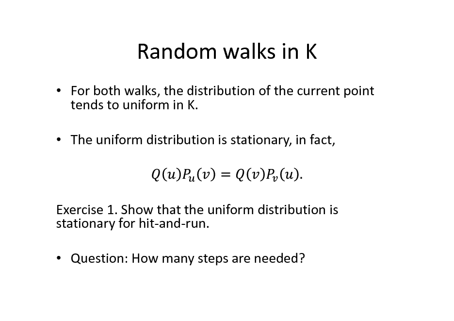 Slide: Random walks in K
 For both walks, the distribution of the current point tends to uniform in K.  The uniform distribution is stationary, in fact,

Exercise 1. Show that the uniform distribution is stationary for hit-and-run.  Question: How many steps are needed?

