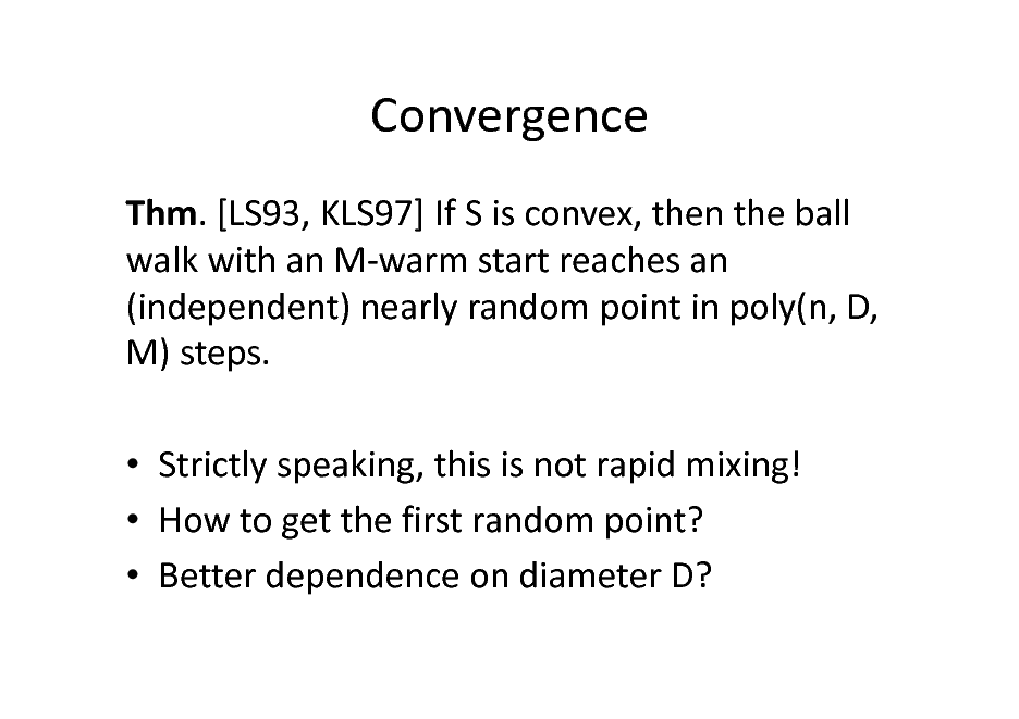 Slide: Convergence
Thm. [LS93, KLS97] If S is convex, then the ball walk with an M-warm start reaches an (independent) nearly random point in poly(n, D, M) steps.  Strictly speaking, this is not rapid mixing!  How to get the first random point?  Better dependence on diameter D?

