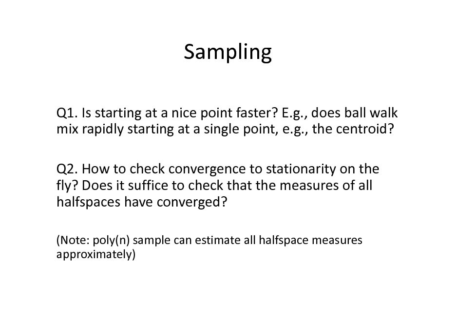 Slide: Sampling
Q1. Is starting at a nice point faster? E.g., does ball walk mix rapidly starting at a single point, e.g., the centroid? Q2. How to check convergence to stationarity on the fly? Does it suffice to check that the measures of all halfspaces have converged?
(Note: poly(n) sample can estimate all halfspace measures approximately)


