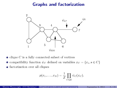 Slide: Graphs and factorization
2 47 3 4 7 7

1

5 456

6

clique C is a fully connected subset of vertices compatibility function C dened on variables xC = {xs , s  C} factorization over all cliques p(x1 , . . . , xN ) = 1 Z C (xC ).
CC
September 2, 2012 3 / 35

Martin Wainwright (UC Berkeley)

Graphical models and message-passing

