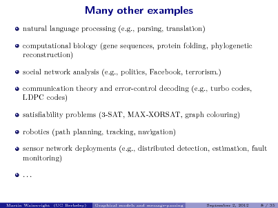 Slide: Many other examples
natural language processing (e.g., parsing, translation) computational biology (gene sequences, protein folding, phylogenetic reconstruction) social network analysis (e.g., politics, Facebook, terrorism.) communication theory and error-control decoding (e.g., turbo codes, LDPC codes) satisability problems (3-SAT, MAX-XORSAT, graph colouring) robotics (path planning, tracking, navigation) sensor network deployments (e.g., distributed detection, estimation, fault monitoring) ...

Martin Wainwright (UC Berkeley)

Graphical models and message-passing

September 2, 2012

8 / 35

