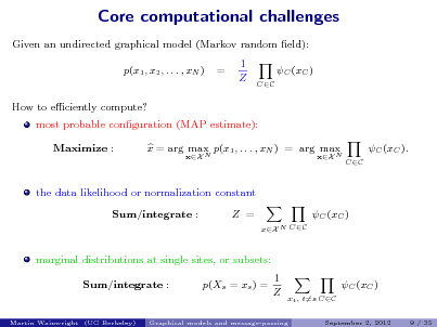 Slide: Core computational challenges
Given an undirected graphical model (Markov random eld): p(x1 , x2 , . . . , xN ) How to eciently compute? most probable conguration (MAP estimate): Maximize : x = arg max p(x1 , . . . , xN ) = arg max
xX N xX N

=

1 Z

C (xC )
CC

C (xC ).
CC

the data likelihood or normalization constant Sum/integrate : Z =
xX N CC

C (xC )

marginal distributions at single sites, or subsets: Sum/integrate : p(Xs = xs ) = 1 Z C (xC )
xt , t=s CC
September 2, 2012 9 / 35

Martin Wainwright (UC Berkeley)

Graphical models and message-passing

