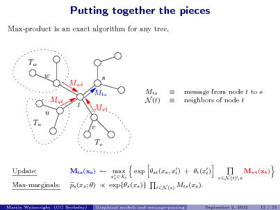 Slide: Putting together the pieces
Max-product is an exact algorithm for any tree.

Tw w Mut u Tu Mwt t s Mts Mvt v Tv
exp st (xs , x ) + t (x ) t t
vN (t)\s tN (s)

Mts N (t)

 

message from node t to s neighbors of node t

Update: Max-marginals:

Mts (xs )  max 

ps (xs ; )  exp{s (xs )}

xt Xt

Mvt (xt )

Mts (xs ).
September 2, 2012 12 / 35

Martin Wainwright (UC Berkeley)

Graphical models and message-passing


