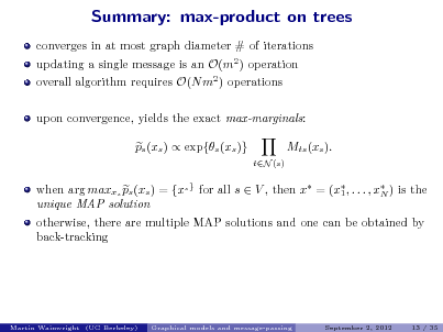Slide: Summary: max-product on trees
converges in at most graph diameter # of iterations updating a single message is an O(m2 ) operation overall algorithm requires O(N m2 ) operations upon convergence, yields the exact max-marginals: ps (xs )  exp{s (xs )} Mts (xs ).
tN (s)

when arg maxxs ps (xs ) = {xs } for all s  V , then x = (x , . . . , x ) is the 1 N unique MAP solution otherwise, there are multiple MAP solutions and one can be obtained by back-tracking

Martin Wainwright (UC Berkeley)

Graphical models and message-passing

September 2, 2012

13 / 35

