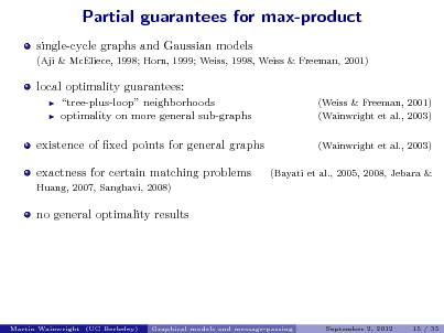 Slide: Partial guarantees for max-product
single-cycle graphs and Gaussian models
(Aji & McEliece, 1998; Horn, 1999; Weiss, 1998, Weiss & Freeman, 2001)

local optimality guarantees:
 

tree-plus-loop neighborhoods optimality on more general sub-graphs

(Weiss & Freeman, 2001) (Wainwright et al., 2003) (Wainwright et al., 2003) (Bayati et al., 2005, 2008, Jebara &

existence of xed points for general graphs exactness for certain matching problems
Huang, 2007, Sanghavi, 2008)

no general optimality results

Martin Wainwright (UC Berkeley)

Graphical models and message-passing

September 2, 2012

15 / 35

