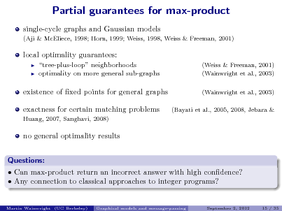 Slide: Partial guarantees for max-product
single-cycle graphs and Gaussian models
(Aji & McEliece, 1998; Horn, 1999; Weiss, 1998, Weiss & Freeman, 2001)

local optimality guarantees:
 

tree-plus-loop neighborhoods optimality on more general sub-graphs

(Weiss & Freeman, 2001) (Wainwright et al., 2003) (Wainwright et al., 2003) (Bayati et al., 2005, 2008, Jebara &

existence of xed points for general graphs exactness for certain matching problems
Huang, 2007, Sanghavi, 2008)

no general optimality results Questions:  Can max-product return an incorrect answer with high condence?  Any connection to classical approaches to integer programs?
Martin Wainwright (UC Berkeley) Graphical models and message-passing September 2, 2012 15 / 35

