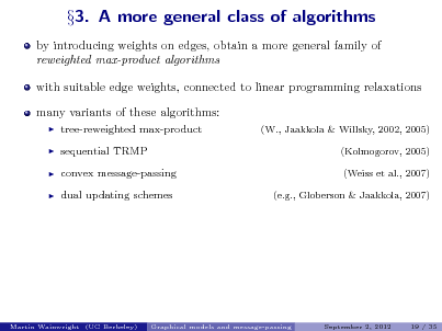 Slide: by introducing weights on edges, obtain a more general family of reweighted max-product algorithms with suitable edge weights, connected to linear programming relaxations many variants of these algorithms:
   

3. A more general class of algorithms

tree-reweighted max-product sequential TRMP convex message-passing dual updating schemes

(W., Jaakkola & Willsky, 2002, 2005) (Kolmogorov, 2005) (Weiss et al., 2007) (e.g., Globerson & Jaakkola, 2007)

Martin Wainwright (UC Berkeley)

Graphical models and message-passing

September 2, 2012

19 / 35

